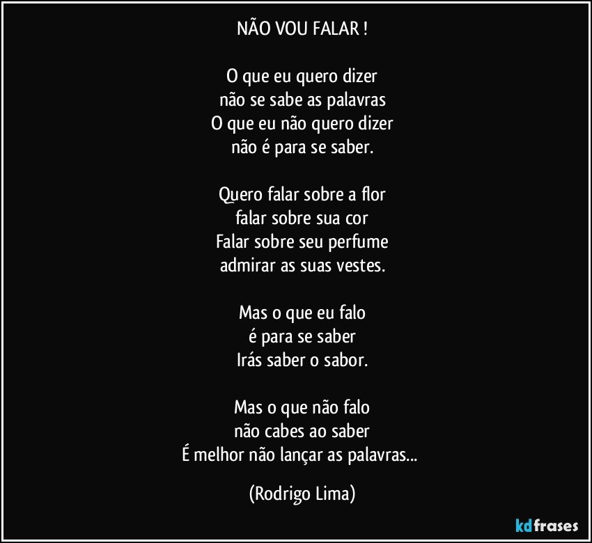 NÃO VOU FALAR !

O que eu quero dizer
não se sabe as palavras
O que eu não quero dizer
não é para se saber.

Quero falar sobre a flor
falar sobre sua cor
Falar sobre seu perfume
admirar as suas vestes.

Mas o que eu falo
é para se saber
Irás saber o sabor.

Mas o que não falo
não cabes ao saber
É melhor não lançar as palavras... (Rodrigo Lima)