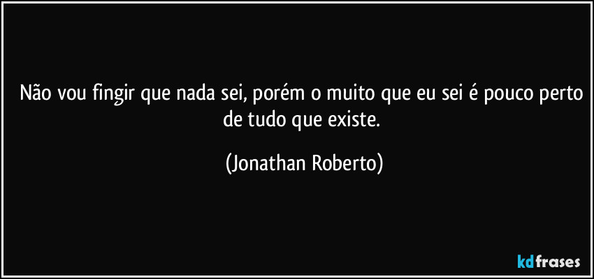 Não vou fingir que nada sei, porém o muito que eu sei é pouco perto de tudo que existe. (Jonathan Roberto)