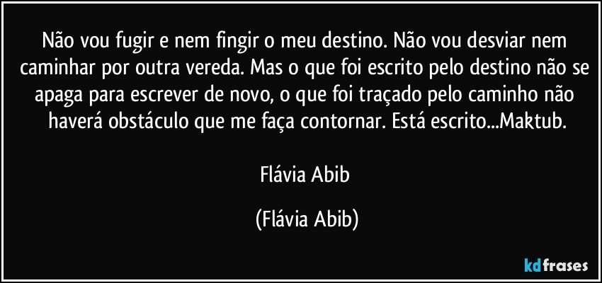 Não vou fugir e nem fingir o meu destino. Não vou desviar nem caminhar por outra vereda. Mas o que foi escrito pelo destino não se apaga para escrever de novo, o que foi traçado pelo caminho não haverá obstáculo que me faça contornar. Está escrito...Maktub.

Flávia Abib (Flávia Abib)