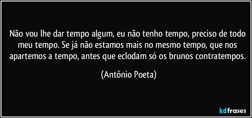 Não vou lhe dar tempo algum, eu não tenho tempo, preciso de todo meu tempo. Se já não estamos mais no mesmo tempo, que nos apartemos a tempo, antes que eclodam só os brunos contratempos. (Antônio Poeta)