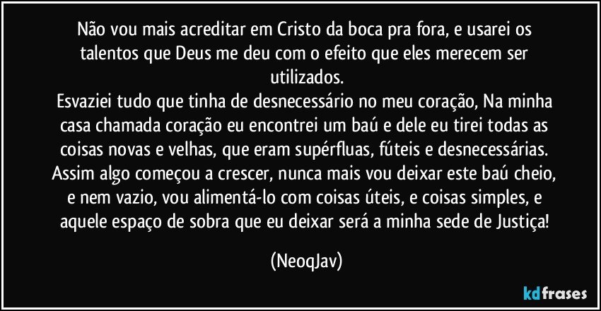 Não vou mais acreditar em Cristo da boca pra fora, e usarei os talentos que Deus me deu com o efeito que eles merecem ser utilizados.
Esvaziei tudo que tinha de desnecessário no meu coração, Na minha casa chamada coração eu encontrei um baú e dele eu tirei todas as coisas novas e velhas, que eram supérfluas, fúteis e desnecessárias. Assim algo começou a crescer, nunca mais vou deixar este baú cheio, e nem vazio, vou alimentá-lo com coisas úteis, e coisas simples, e aquele espaço de sobra que eu deixar será a minha sede de Justiça! (NeoqJav)