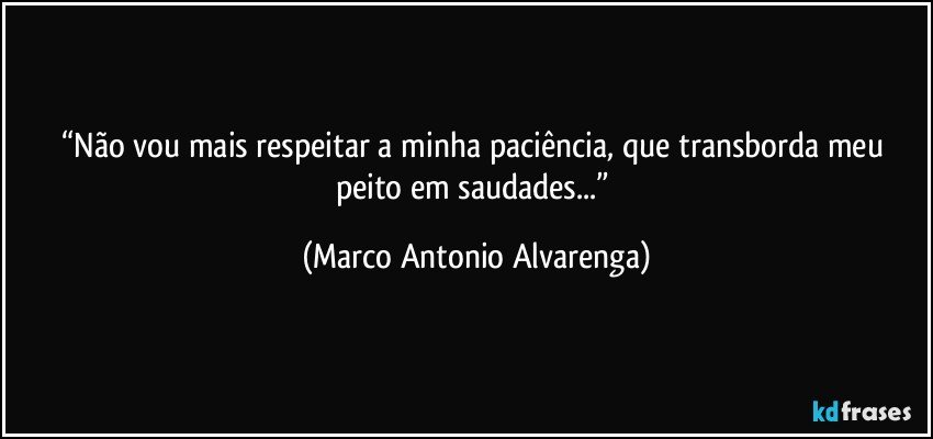 “Não vou mais respeitar a minha paciência, que transborda meu peito em saudades...” (Marco Antonio Alvarenga)