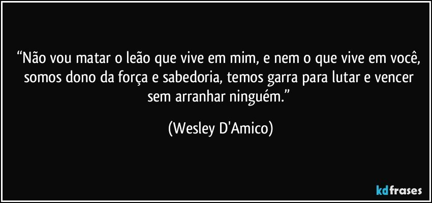 “Não vou matar o leão que vive em mim, e nem o que vive em você, somos dono da força e sabedoria, temos garra para lutar e vencer sem arranhar ninguém.” (Wesley D'Amico)