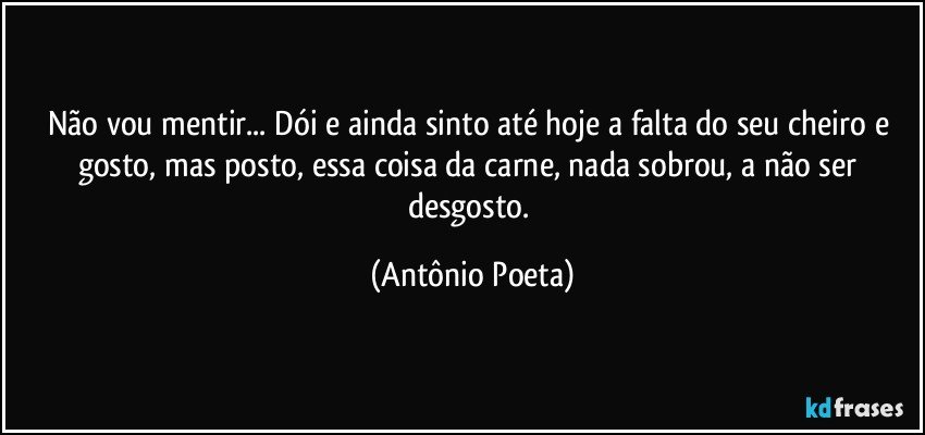 Não vou mentir... Dói e ainda sinto até hoje a falta do seu cheiro e gosto, mas posto, essa coisa da carne, nada sobrou, a não ser desgosto. (Antônio Poeta)