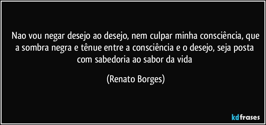 ⁠Nao vou negar desejo ao desejo, nem culpar minha consciência, que a sombra negra e tênue entre a consciência e o desejo, seja posta com sabedoria ao sabor da vida (Renato Borges)