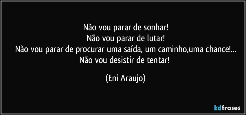 Não vou parar de sonhar!
Não vou parar de lutar!
Não vou parar de procurar uma saída, um caminho,uma chance!...
Não vou desistir de tentar! (Eni Araujo)