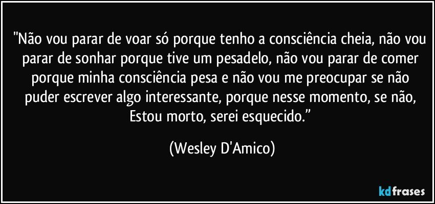 "Não vou parar de voar só porque tenho a consciência cheia, não vou parar de sonhar porque tive um pesadelo, não vou parar de comer porque minha consciência pesa e não vou me preocupar se não puder escrever algo interessante, porque nesse momento, se não, Estou morto, serei esquecido.” (Wesley D'Amico)