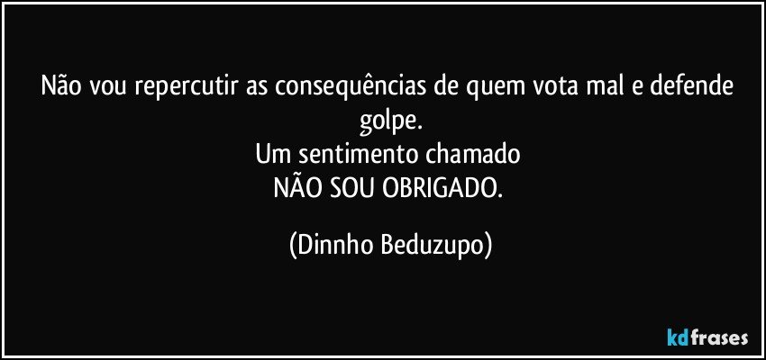 Não vou repercutir as consequências de quem vota mal e defende golpe.
Um sentimento chamado 
NÃO SOU OBRIGADO. (Dinnho Beduzupo)