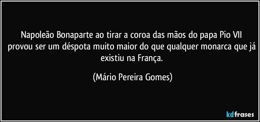 Napoleão Bonaparte ao tirar a coroa das mãos do papa Pio VII provou ser um déspota muito maior do que qualquer monarca que já existiu na França. (Mário Pereira Gomes)