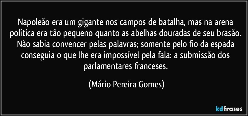 Napoleão era um gigante nos campos de batalha, mas na arena política era tão pequeno quanto as abelhas douradas de seu brasão. Não sabia convencer pelas palavras; somente pelo fio da espada conseguia o que lhe era impossível pela fala: a submissão dos parlamentares franceses. (Mário Pereira Gomes)