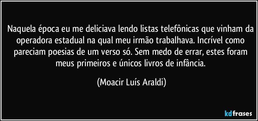 Naquela época eu me deliciava lendo listas telefônicas que vinham da operadora estadual na qual meu irmão trabalhava. Incrível como pareciam poesias de um verso só. Sem medo de errar, estes foram meus primeiros e únicos livros de infância. (Moacir Luís Araldi)