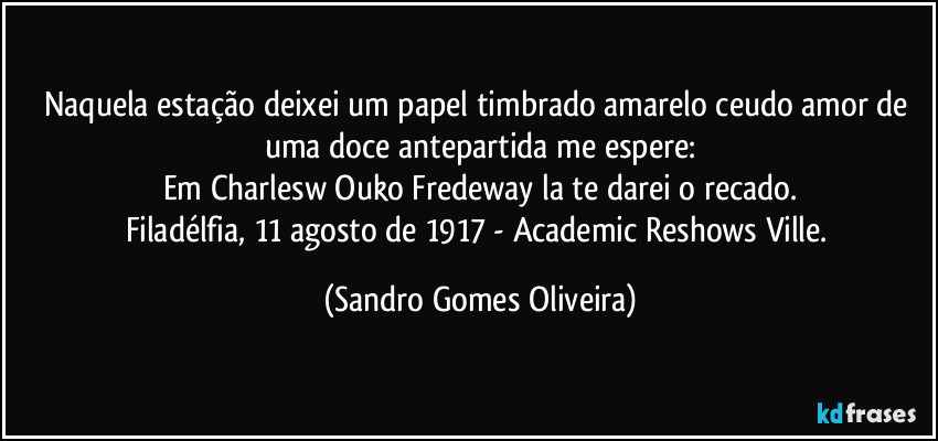 Naquela estação deixei um papel timbrado amarelo ceudo amor de uma doce antepartida me espere:
Em Charlesw Ouko Fredeway la te darei o recado.
Filadélfia, 11 agosto de 1917 - Academic Reshows Ville. (Sandro Gomes Oliveira)
