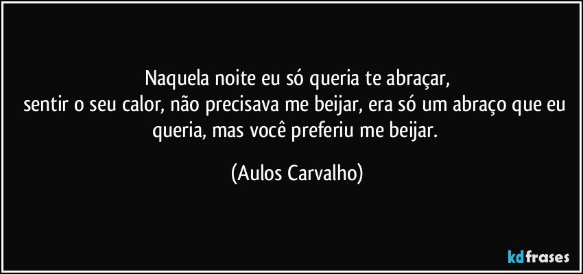 Naquela noite eu só queria te abraçar,
sentir o seu calor, não precisava me beijar, era só um abraço que eu queria, mas você preferiu me beijar. (Aulos Carvalho)