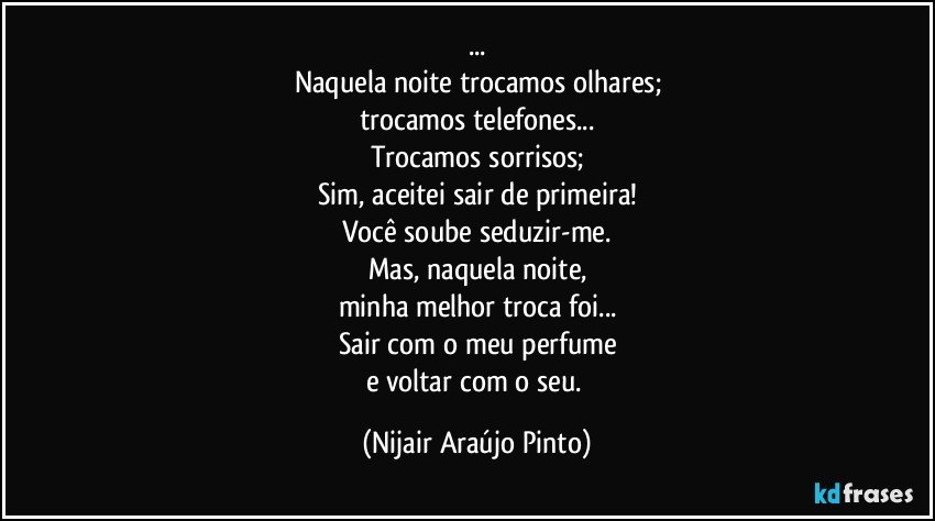 ...
Naquela noite trocamos olhares;
trocamos telefones...
Trocamos sorrisos;
Sim, aceitei sair de primeira!
Você soube seduzir-me.
Mas, naquela noite,
minha melhor troca foi...
Sair com o meu perfume
e voltar com o seu. (Nijair Araújo Pinto)