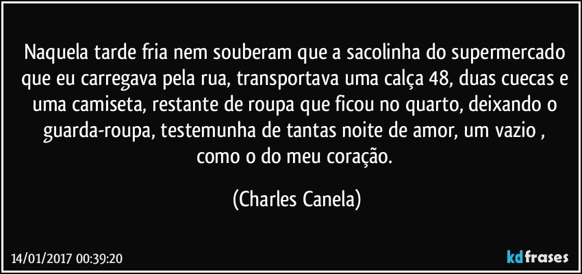 Naquela tarde fria nem souberam que a sacolinha do supermercado que eu carregava pela rua, transportava uma calça 48, duas cuecas e uma camiseta, restante de roupa que ficou no quarto,  deixando o guarda-roupa, testemunha de tantas noite de amor,  um vazio , como o do meu coração. (Charles Canela)