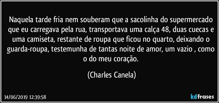 Naquela tarde fria nem souberam que a sacolinha do supermercado que eu carregava pela rua, transportava uma calça 48, duas cuecas e uma camiseta, restante de roupa que ficou no quarto, deixando o guarda-roupa, testemunha de tantas noite de amor, um vazio , como o do meu coração. (Charles Canela)