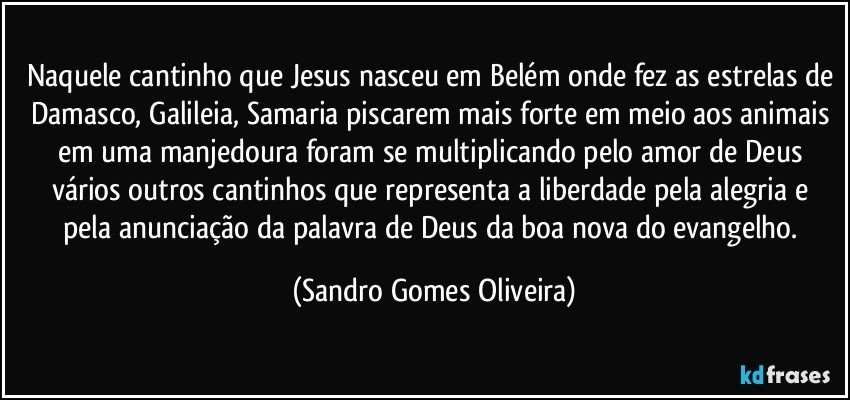 Naquele cantinho que Jesus nasceu em Belém onde fez as estrelas de Damasco, Galileia, Samaria piscarem mais forte em meio aos animais em uma manjedoura foram se multiplicando pelo amor de Deus vários outros cantinhos que representa a liberdade pela alegria e pela anunciação da palavra de Deus da boa nova do evangelho. (Sandro Gomes Oliveira)