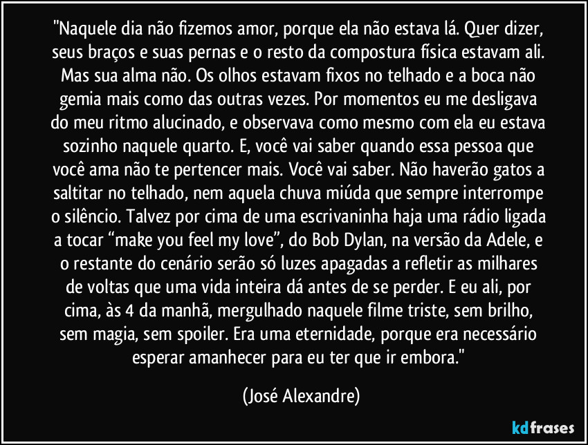 "Naquele dia não fizemos amor, porque ela não estava lá. Quer dizer, seus braços e suas pernas e o resto da compostura física estavam ali. Mas sua alma não. Os olhos estavam fixos no telhado e a boca não gemia mais como das outras vezes. Por momentos eu me desligava do meu ritmo alucinado, e observava como mesmo com ela eu estava sozinho naquele quarto. E, você vai saber quando essa pessoa que você ama não te pertencer mais. Você vai saber. Não haverão gatos a saltitar no telhado, nem aquela chuva miúda que sempre interrompe o silêncio. Talvez por cima de uma escrivaninha haja uma rádio ligada a tocar “make you feel my love”, do Bob Dylan, na versão da Adele, e o restante do cenário serão só luzes apagadas a refletir as milhares de voltas que uma vida inteira dá antes de se perder. E eu ali, por cima, às 4 da manhã, mergulhado naquele filme triste, sem brilho, sem magia, sem spoiler. Era uma eternidade, porque era necessário esperar amanhecer para eu ter que ir embora." (José Alexandre)