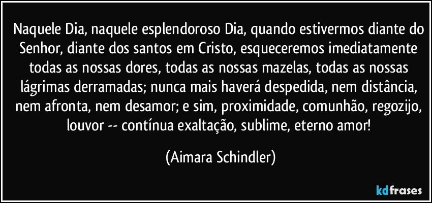 Naquele Dia, naquele esplendoroso Dia, quando estivermos diante do Senhor, diante dos santos em Cristo, esqueceremos imediatamente todas as nossas dores, todas as nossas mazelas, todas as nossas lágrimas derramadas; nunca mais haverá despedida, nem distância, nem afronta, nem desamor; e sim, proximidade, comunhão, regozijo, louvor -- contínua exaltação, sublime, eterno amor! (Aimara Schindler)