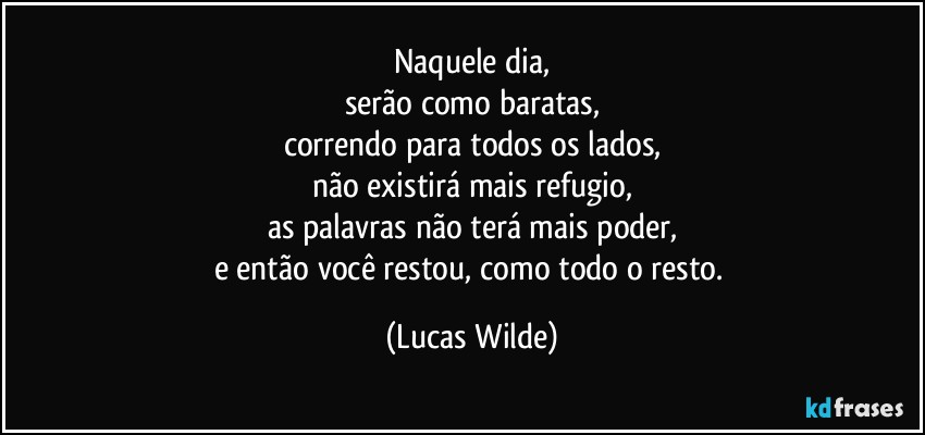 Naquele dia,
serão como baratas,
correndo para todos os lados,
não existirá mais refugio,
as palavras não terá mais poder,
e então você restou, como todo o resto. (Lucas Wilde)
