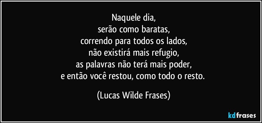 Naquele dia,
serão como baratas,
correndo para todos os lados,
não existirá mais refugio,
as palavras não terá mais poder,
e então você restou, como todo o resto. (Lucas Wilde Frases)