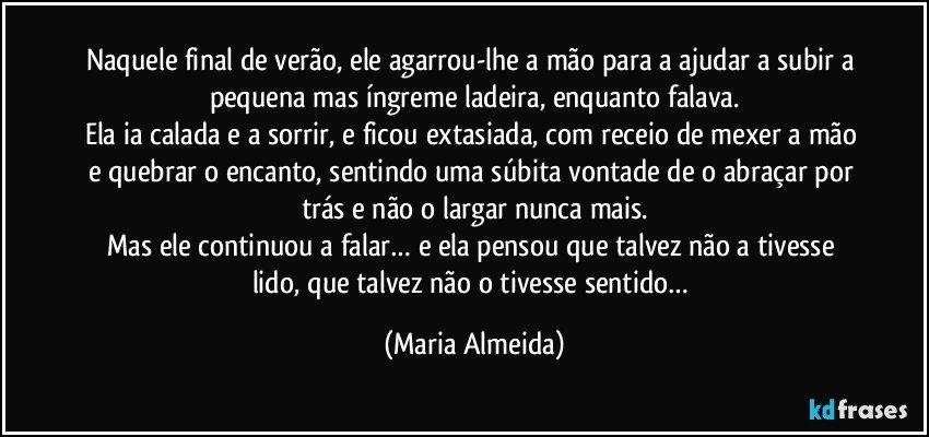 Naquele final de verão, ele agarrou-lhe a mão para a ajudar a subir a pequena mas íngreme ladeira, enquanto falava.
Ela ia calada e a sorrir, e ficou extasiada, com receio de mexer a mão e quebrar o encanto, sentindo uma súbita vontade de o abraçar por trás e não o largar nunca mais.
Mas ele continuou a falar… e ela pensou que talvez não a tivesse lido, que talvez não o tivesse sentido… (Maria Almeida)