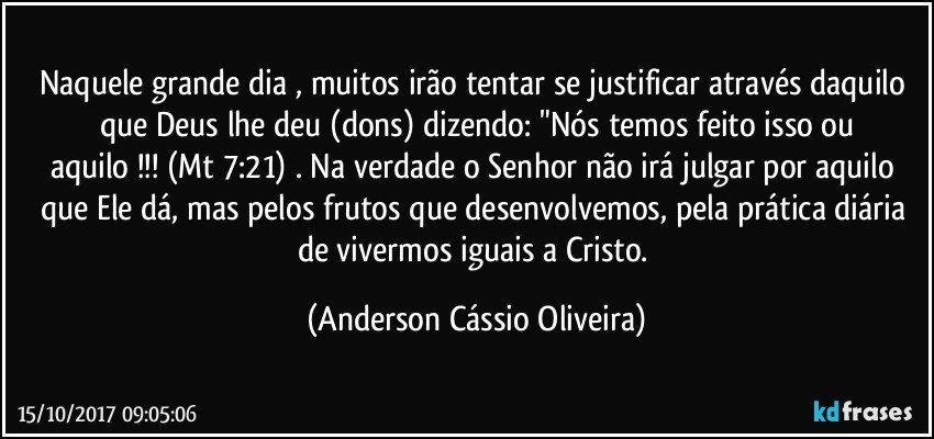 Naquele grande dia , muitos irão tentar se justificar através daquilo que Deus lhe deu (dons) dizendo: "Nós temos feito isso ou
aquilo !!! (Mt 7:21) . Na verdade o Senhor não irá julgar por aquilo que Ele dá, mas pelos frutos que desenvolvemos, pela prática diária de vivermos iguais a Cristo. (Anderson Cássio Oliveira)