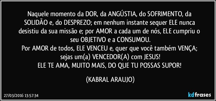 Naquele momento da DOR, da ANGÚSTIA, do SOFRIMENTO, da SOLIDÃO e, do DESPREZO; em nenhum instante sequer ELE nunca desistiu da sua missão e; por AMOR a cada um de nós, ELE cumpriu o seu OBJETIVO e a CONSUMOU.
Por AMOR de todos, ELE VENCEU e, quer que você também VENÇA; sejas um(a) VENCEDOR(A) com JESUS!
ELE TE AMA, MUITO MAIS, DO QUE TU POSSAS SUPOR! (KABRAL ARAUJO)