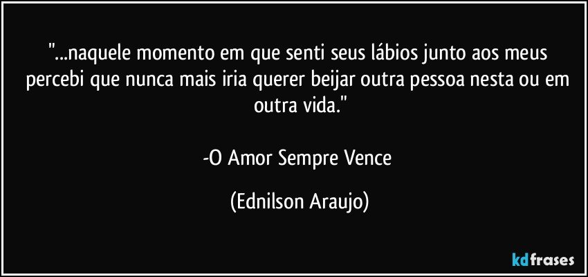 "...naquele momento em que senti seus lábios junto aos meus percebi que nunca mais iria querer beijar outra pessoa nesta ou em outra vida."

-O Amor Sempre Vence (Ednilson Araujo)