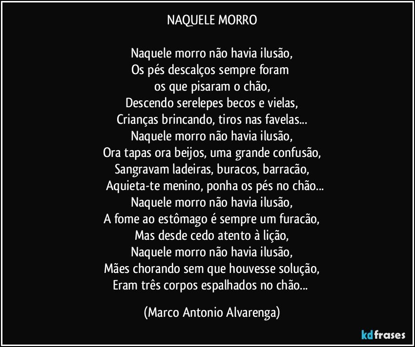 NAQUELE MORRO

Naquele morro não havia ilusão,
Os pés descalços sempre foram 
os que pisaram o chão,
Descendo serelepes becos e vielas,
Crianças brincando, tiros nas favelas...
Naquele morro não havia ilusão,
Ora tapas ora beijos, uma grande confusão,
Sangravam ladeiras, buracos, barracão,
̶  Aquieta-te menino, ponha os pés no chão...
Naquele morro não havia ilusão,
A fome ao estômago é sempre um furacão,
Mas desde cedo atento à lição,
Naquele morro não havia ilusão,
Mães chorando sem que houvesse solução,
Eram três corpos espalhados no chão... (Marco Antonio Alvarenga)