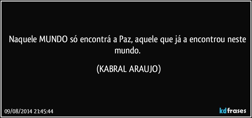 Naquele MUNDO só encontrá a Paz, aquele que já a encontrou neste mundo. (KABRAL ARAUJO)