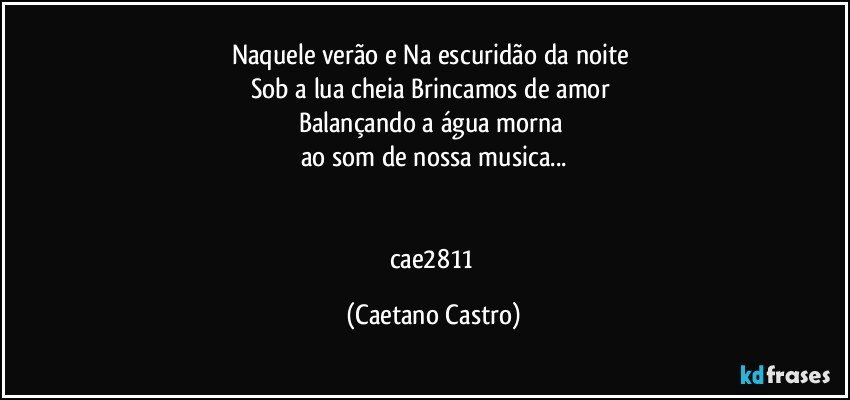 Naquele verão e Na escuridão da noite 
Sob a lua cheia Brincamos de amor 
Balançando a água morna 
ao som de nossa musica...


cae2811 (Caetano Castro)