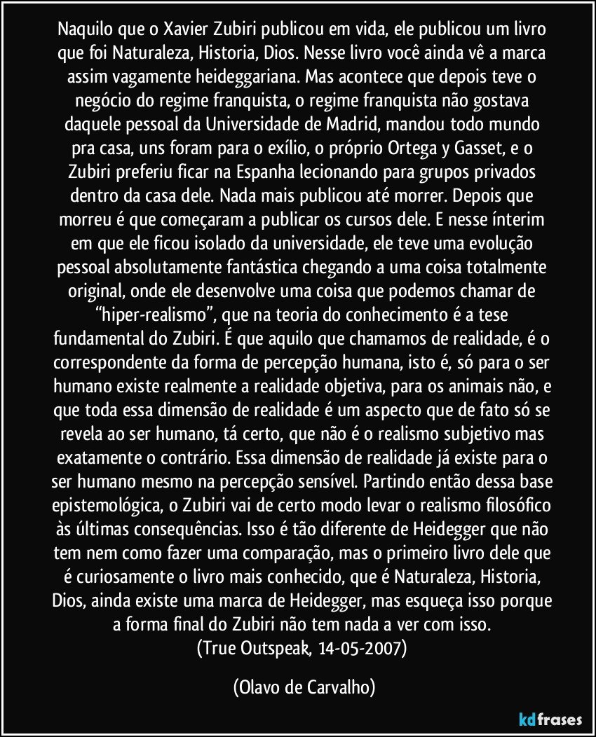 Naquilo que o Xavier Zubiri publicou em vida, ele publicou um livro que foi Naturaleza, Historia, Dios. Nesse livro você ainda vê a marca assim vagamente heideggariana. Mas acontece que depois teve o negócio do regime franquista, o regime franquista não gostava daquele pessoal da Universidade de Madrid, mandou todo mundo pra casa, uns foram para o exílio, o próprio Ortega y Gasset, e o Zubiri preferiu ficar na Espanha lecionando para grupos privados dentro da casa dele. Nada mais publicou até morrer. Depois que morreu é que começaram a publicar os cursos dele. E nesse ínterim em que ele ficou isolado da universidade, ele teve uma evolução pessoal absolutamente fantástica chegando a uma coisa totalmente original, onde ele desenvolve uma coisa que podemos chamar de “hiper-realismo”, que na teoria do conhecimento é a tese fundamental do Zubiri. É que aquilo que chamamos de realidade, é o correspondente da forma de percepção humana, isto é, só para o ser humano existe realmente a realidade objetiva, para os animais não, e que toda essa dimensão de realidade é um aspecto que de fato só se revela ao ser humano, tá certo, que não é o realismo subjetivo mas exatamente o contrário. Essa dimensão de realidade já existe para o ser humano mesmo na percepção sensível. Partindo então dessa base epistemológica, o Zubiri vai de certo modo levar o realismo filosófico às últimas consequências. Isso é tão diferente de Heidegger que não tem nem como fazer uma comparação, mas o primeiro livro dele que é curiosamente o livro mais conhecido, que é Naturaleza, Historia, Dios, ainda existe uma marca de Heidegger, mas esqueça isso porque a forma final do Zubiri não tem nada a ver com isso. 
(True Outspeak, 14-05-2007) (Olavo de Carvalho)