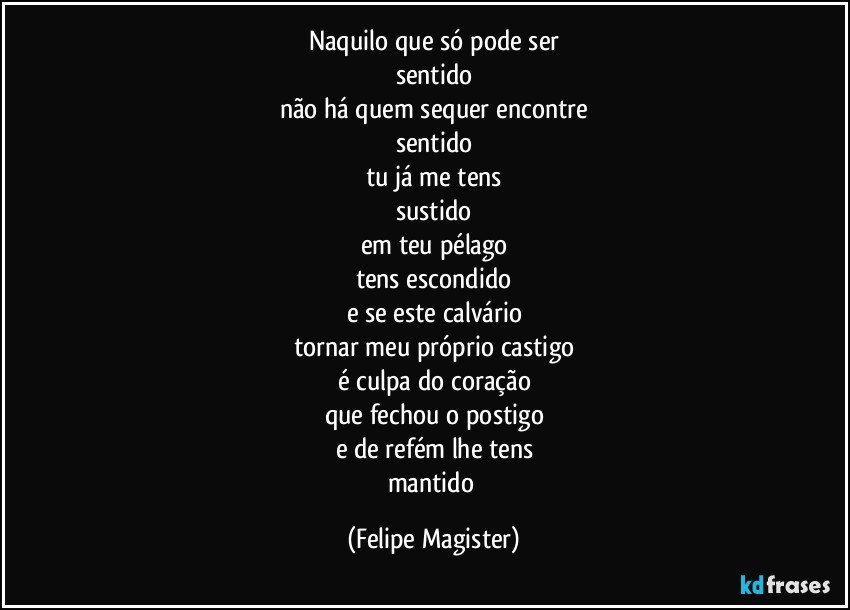 naquilo que só pode ser
sentido
não há quem sequer encontre
sentido
tu já me tens
sustido
em teu pélago
tens escondido
e se este calvário
tornar meu próprio castigo
é culpa do coração
que fechou o postigo
e de refém lhe tens
mantido (Felipe Magister)