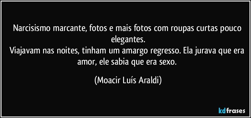 Narcisismo marcante, fotos e mais fotos com roupas curtas pouco elegantes.
Viajavam nas noites, tinham um amargo regresso. Ela jurava que era amor, ele sabia que era sexo. (Moacir Luís Araldi)