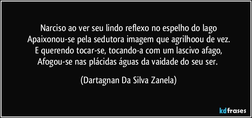 Narciso ao ver seu lindo reflexo no espelho do lago
Apaixonou-se pela sedutora imagem que agrilhoou de vez.
E querendo tocar-se, tocando-a com um lascivo afago,
Afogou-se nas plácidas águas da vaidade do seu ser. (Dartagnan Da Silva Zanela)