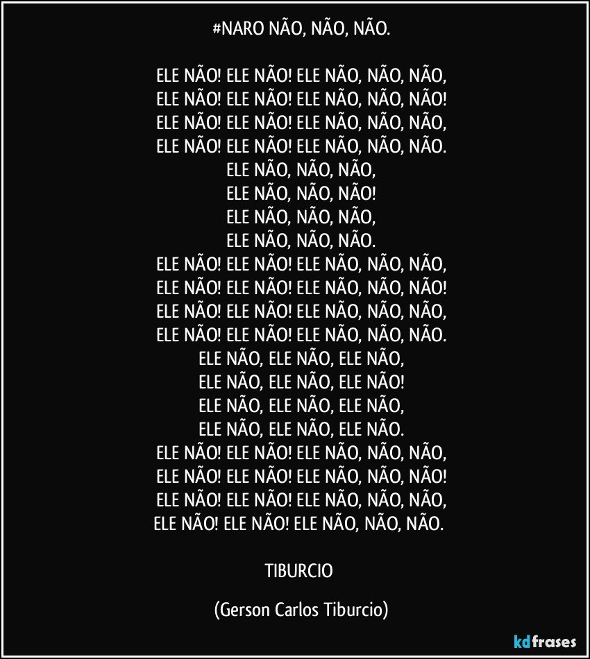 #NARO NÃO, NÃO, NÃO.

ELE NÃO! ELE NÃO! ELE NÃO, NÃO, NÃO,
ELE NÃO! ELE NÃO! ELE NÃO, NÃO, NÃO!
ELE NÃO! ELE NÃO! ELE NÃO, NÃO, NÃO,
ELE NÃO! ELE NÃO! ELE NÃO, NÃO, NÃO.
ELE NÃO, NÃO, NÃO,
ELE NÃO, NÃO, NÃO!
ELE NÃO, NÃO, NÃO,
ELE NÃO, NÃO, NÃO.
ELE NÃO! ELE NÃO! ELE NÃO, NÃO, NÃO,
ELE NÃO! ELE NÃO! ELE NÃO, NÃO, NÃO!
ELE NÃO! ELE NÃO! ELE NÃO, NÃO, NÃO,
ELE NÃO! ELE NÃO! ELE NÃO, NÃO, NÃO.
ELE NÃO, ELE NÃO, ELE NÃO,
ELE NÃO, ELE NÃO, ELE NÃO!
ELE NÃO, ELE NÃO, ELE NÃO,
ELE NÃO, ELE NÃO, ELE NÃO.
ELE NÃO! ELE NÃO! ELE NÃO, NÃO, NÃO,
ELE NÃO! ELE NÃO! ELE NÃO, NÃO, NÃO!
ELE NÃO! ELE NÃO! ELE NÃO, NÃO, NÃO,
ELE NÃO! ELE NÃO! ELE NÃO, NÃO, NÃO. 

TIBURCIO (Gerson Carlos Tiburcio)