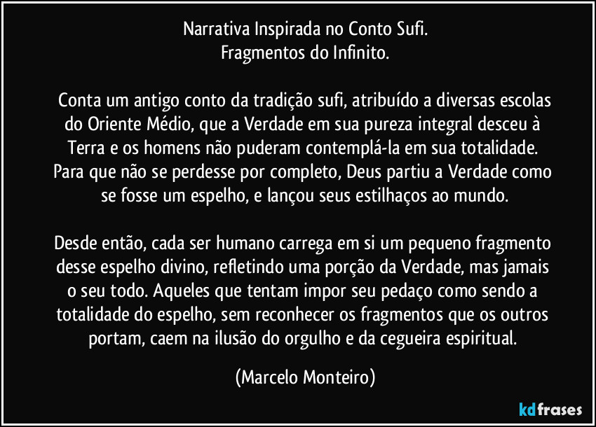 Narrativa Inspirada no Conto Sufi.
Fragmentos do Infinito.

  Conta um antigo conto da tradição sufi, atribuído a diversas escolas do Oriente Médio, que a Verdade em sua pureza integral  desceu à Terra e os homens não puderam contemplá-la em sua totalidade. Para que não se perdesse por completo, Deus partiu a Verdade como se fosse um espelho, e lançou seus estilhaços ao mundo.

Desde então, cada ser humano carrega em si um pequeno fragmento desse espelho divino, refletindo uma porção da Verdade, mas jamais o seu todo. Aqueles que tentam impor seu pedaço como sendo a totalidade do espelho, sem reconhecer os fragmentos que os outros portam, caem na ilusão do orgulho e da cegueira espiritual. (Marcelo Monteiro)