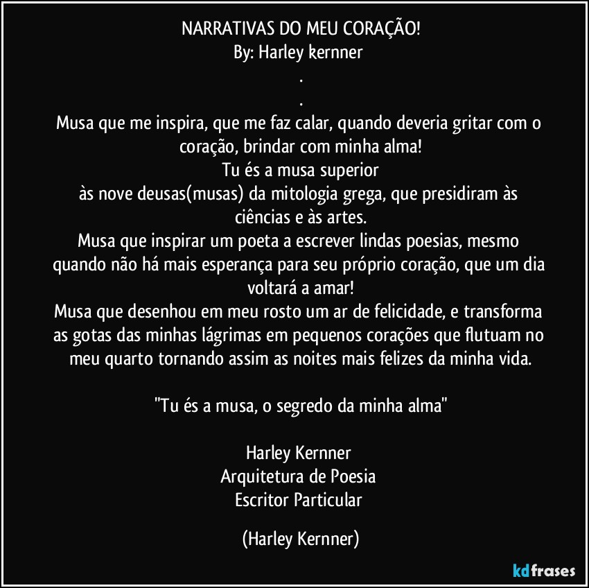 NARRATIVAS DO MEU CORAÇÃO!
By: Harley kernner 
.
.
Musa que me inspira, que me faz calar, quando deveria gritar com o coração, brindar com minha alma!
Tu és a musa superior
às nove deusas(musas) da mitologia grega, que presidiram às ciências e às artes.
Musa que inspirar um poeta a escrever lindas poesias, mesmo quando não há mais esperança para seu próprio coração, que um dia voltará a amar!
Musa que desenhou em meu rosto um ar de felicidade, e transforma as gotas das minhas lágrimas em pequenos corações que flutuam no meu quarto tornando assim as noites mais felizes da minha vida.

"Tu és a musa, o segredo da minha alma"

Harley Kernner 
Arquitetura de Poesia 
Escritor Particular (Harley Kernner)