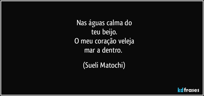 Nas águas calma do
teu beijo.
O meu coração veleja
mar a dentro. (Sueli Matochi)