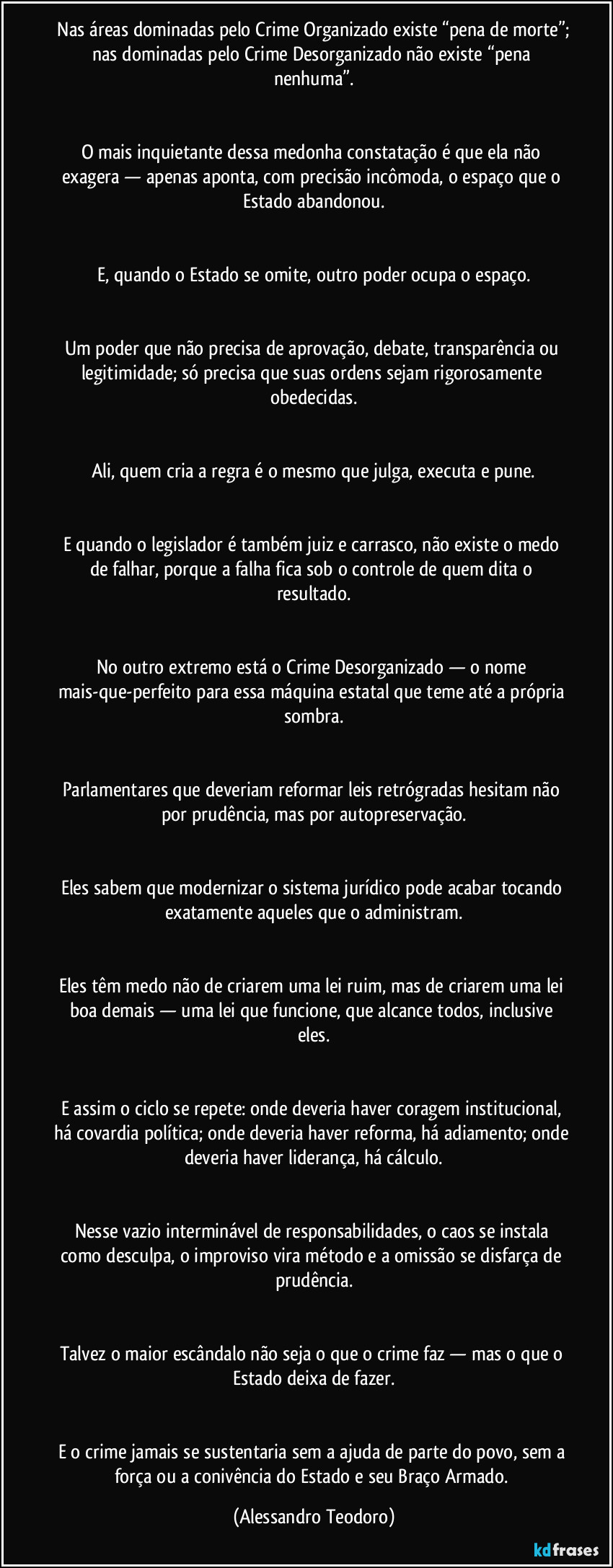 ⁠Nas áreas dominadas pelo Crime Organizado existe “pena de morte”; nas dominadas pelo Crime Desorganizado não existe “pena nenhuma”.


O mais inquietante dessa medonha constatação é que ela não exagera — apenas aponta, com precisão incômoda, o espaço que o Estado abandonou.


E, quando o Estado se omite, outro poder ocupa o espaço.


Um poder que não precisa de aprovação, debate, transparência ou legitimidade; só precisa que suas ordens sejam rigorosamente obedecidas.


Ali, quem cria a regra é o mesmo que julga, executa e pune.


E quando o legislador é também juiz e carrasco, não existe o medo de falhar, porque a falha fica sob o controle de quem dita o resultado.


No outro extremo está o Crime Desorganizado — o nome mais-que-perfeito para essa máquina estatal que teme até a própria sombra.


Parlamentares que deveriam reformar leis retrógradas hesitam não por prudência, mas por autopreservação.


Eles sabem que modernizar o sistema jurídico pode acabar tocando exatamente aqueles que o administram.


Eles têm medo não de criarem uma lei ruim, mas de criarem uma lei boa demais — uma lei que funcione, que alcance todos, inclusive eles.


E assim o ciclo se repete: onde deveria haver coragem institucional, há covardia política; onde deveria haver reforma, há adiamento; onde deveria haver liderança, há cálculo.


Nesse vazio interminável de responsabilidades, o caos se instala como desculpa, o improviso vira método e a omissão se disfarça de prudência.


Talvez o maior escândalo não seja o que o crime faz — mas o que o Estado deixa de fazer.


E o crime jamais se sustentaria sem a ajuda de parte do povo, sem a força ou a conivência do Estado e seu Braço Armado. (Alessandro Teodoro)