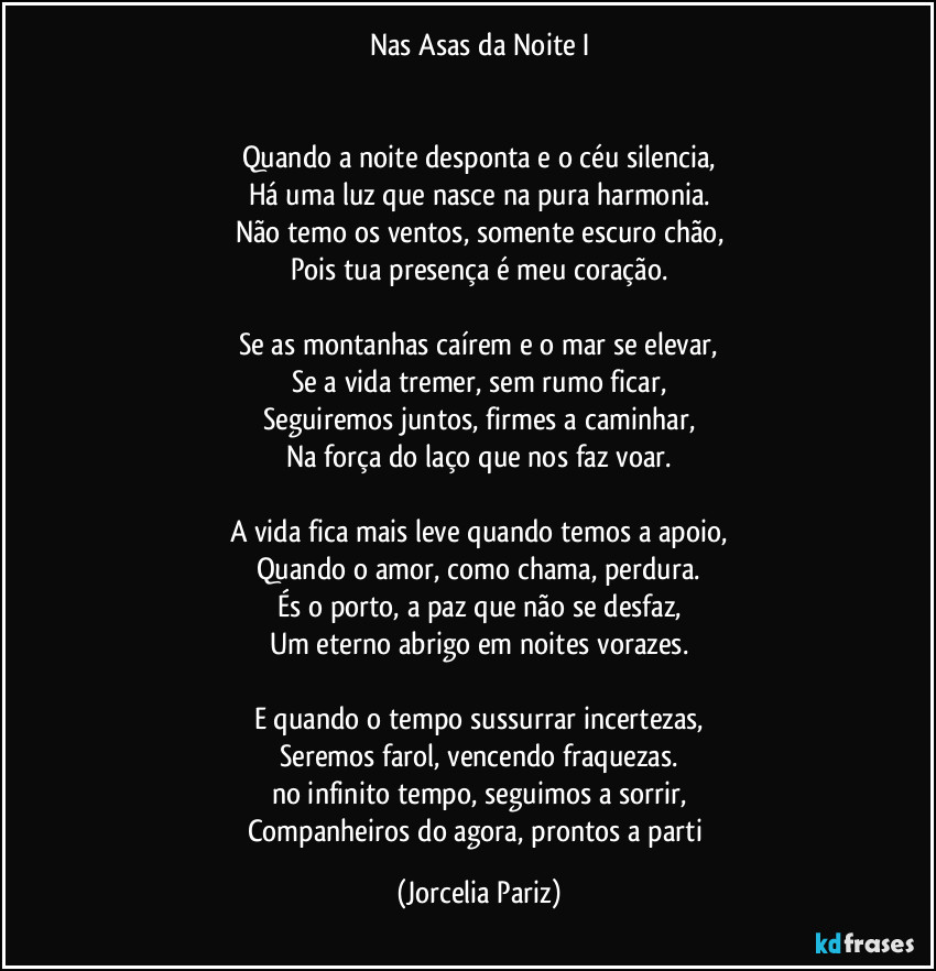 Nas Asas da Noite I


Quando a noite desponta e o céu silencia,
Há uma luz que nasce na pura harmonia.
Não temo os ventos, somente escuro chão,
Pois tua presença é meu coração.

Se as montanhas caírem e o mar se elevar,
Se a vida tremer, sem rumo ficar,
Seguiremos juntos, firmes a caminhar,
Na força do laço que nos faz voar.

A vida fica mais leve quando temos a apoio,
Quando o amor, como chama, perdura.
És o porto, a paz que não se desfaz,
Um eterno abrigo em noites vorazes.

E quando o tempo sussurrar incertezas,
Seremos farol, vencendo fraquezas.
no infinito tempo, seguimos a sorrir,
Companheiros do agora, prontos a parti (Jorcelia Pariz)