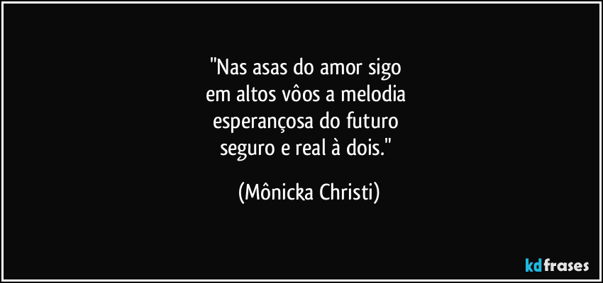 "Nas asas do amor sigo 
em altos vôos  a melodia 
esperançosa do futuro 
seguro e real à dois." (Mônicka Christi)