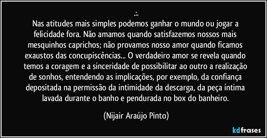 .:.
Nas atitudes mais simples podemos ganhar o mundo ou jogar a felicidade fora. Não amamos quando satisfazemos nossos mais mesquinhos caprichos; não provamos nosso amor quando ficamos exaustos das concupiscências... O verdadeiro amor se revela quando temos a coragem e a sinceridade de possibilitar ao outro a realização de sonhos, entendendo as implicações, por exemplo, da confiança depositada na permissão da intimidade da descarga, da peça íntima lavada durante o banho e pendurada no box do banheiro. (Nijair Araújo Pinto)