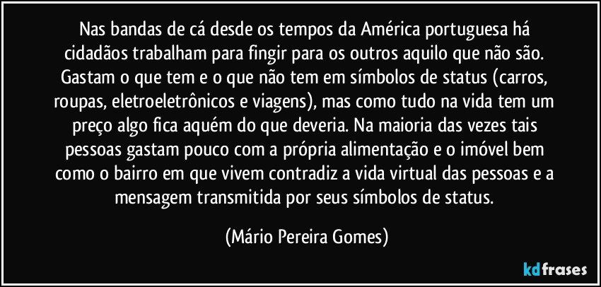 Nas bandas de cá desde os tempos da América portuguesa há cidadãos trabalham para fingir para os outros aquilo que não são. Gastam o que tem e o que não tem em símbolos de status (carros, roupas, eletroeletrônicos e viagens), mas como tudo na vida tem um preço algo fica aquém do que deveria. Na maioria das vezes tais pessoas gastam pouco com a própria alimentação e o imóvel bem como o bairro em que vivem contradiz a vida virtual das pessoas e a mensagem transmitida por seus símbolos de status. (Mário Pereira Gomes)