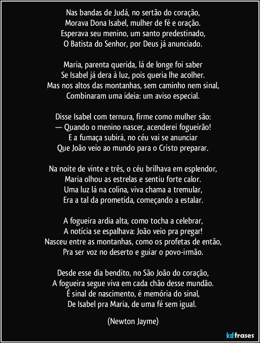 Nas bandas de Judá, no sertão do coração,
Morava Dona Isabel, mulher de fé e oração.
Esperava seu menino, um santo predestinado,
O Batista do Senhor, por Deus já anunciado.
Maria, parenta querida, lá de longe foi saber
Se Isabel já dera à luz, pois queria lhe acolher.
Mas nos altos das montanhas, sem caminho nem sinal,
Combinaram uma ideia: um aviso especial.
Disse Isabel com ternura, firme como mulher são:
— Quando o menino nascer, acenderei fogueirão!
E a fumaça subirá, no céu vai se anunciar
Que João veio ao mundo para o Cristo preparar.
Na noite de vinte e três, o céu brilhava em esplendor,
Maria olhou as estrelas e sentiu forte calor.
Uma luz lá na colina, viva chama a tremular,
Era a tal da prometida, começando a estalar.
A fogueira ardia alta, como tocha a celebrar,
A notícia se espalhava: João veio pra pregar!
Nasceu entre as montanhas, como os profetas de então,
Pra ser voz no deserto e guiar o povo-irmão.
Desde esse dia bendito, no São João do coração,
A fogueira segue viva em cada chão desse mundão.
É sinal de nascimento, é memória do sinal,
De Isabel pra Maria, de uma fé sem igual. (Newton Jayme)
