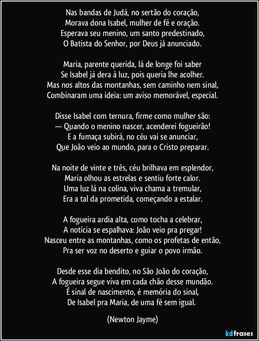 Nas bandas de Judá, no sertão do coração,
Morava dona Isabel, mulher de fé e oração.
Esperava seu menino, um santo predestinado,
O Batista do Senhor, por Deus já anunciado.

Maria, parente querida, lá de longe foi saber
Se Isabel já dera à luz, pois queria lhe acolher.
Mas nos altos das montanhas, sem caminho nem sinal,
Combinaram uma ideia: um aviso memorável, especial.

Disse Isabel com ternura, firme como mulher são:
— Quando o menino nascer, acenderei fogueirão!
E a fumaça subirá, no céu vai se anunciar,
Que João veio ao mundo, para o Cristo preparar.

Na noite de vinte e três, céu brilhava em esplendor,
Maria olhou as estrelas e sentiu forte calor.
Uma luz lá na colina, viva chama a tremular,
Era a tal da prometida, começando a estalar.

A fogueira ardia alta, como tocha a celebrar,
A notícia se espalhava: João veio pra pregar!
Nasceu entre as montanhas, como os profetas de então,
Pra ser voz no deserto e guiar o povo irmão.

Desde esse dia bendito, no São João do coração,
A fogueira segue viva em cada chão desse mundão.
É sinal de nascimento, é memória do sinal,
De Isabel pra Maria, de uma fé sem igual. (Newton Jayme)