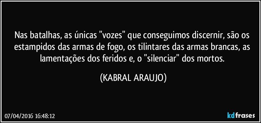 Nas batalhas, as únicas "vozes" que conseguimos discernir, são os estampidos das armas de fogo, os tilintares das armas brancas, as lamentações dos feridos e, o "silenciar" dos mortos. (KABRAL ARAUJO)