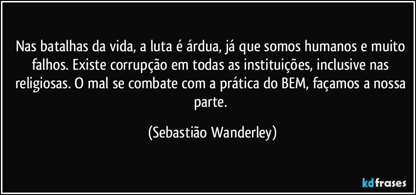 Nas batalhas da vida, a luta é árdua, já que  somos humanos e muito falhos. Existe corrupção em todas as instituições, inclusive nas religiosas. O mal se combate com a prática do BEM, façamos a nossa parte. (Sebastião Wanderley)