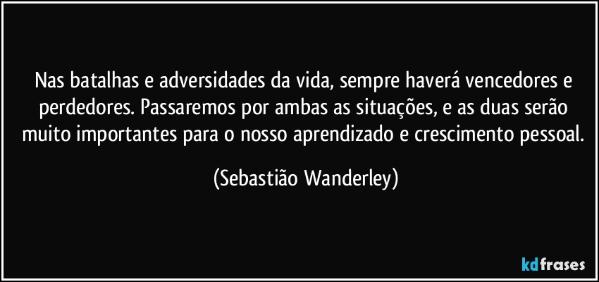 Nas batalhas e adversidades da vida, sempre haverá vencedores e perdedores. Passaremos por ambas as situações, e as duas serão muito importantes para o nosso aprendizado e crescimento pessoal. (Sebastião Wanderley)